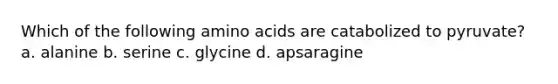 Which of the following amino acids are catabolized to pyruvate? a. alanine b. serine c. glycine d. apsaragine