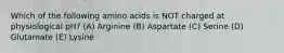 Which of the following amino acids is NOT charged at physiological pH? (A) Arginine (B) Aspartate (C) Serine (D) Glutamate (E) Lysine