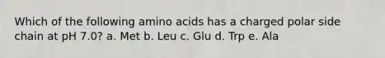 Which of the following amino acids has a charged polar side chain at pH 7.0? a. Met b. Leu c. Glu d. Trp e. Ala