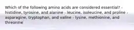 Which of the following amino acids are considered essential? - histidine, tyrosine, and alanine - leucine, isoleucine, and proline - asparagine, tryptophan, and valine - lysine, methionine, and threonine