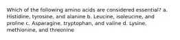 Which of the following amino acids are considered essential? a. Histidine, tyrosine, and alanine b. Leucine, isoleucine, and proline c. Asparagine, tryptophan, and valine d. Lysine, methionine, and threonine