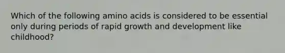 Which of the following amino acids is considered to be essential only during periods of rapid growth and development like childhood?