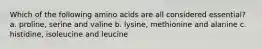 Which of the following amino acids are all considered essential? a. proline, serine and valine b. lysine, methionine and alanine c. histidine, isoleucine and leucine