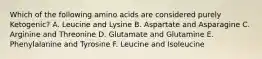 Which of the following amino acids are considered purely Ketogenic? A. Leucine and Lysine B. Aspartate and Asparagine C. Arginine and Threonine D. Glutamate and Glutamine E. Phenylalanine and Tyrosine F. Leucine and Isoleucine