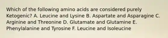 Which of the following amino acids are considered purely Ketogenic? A. Leucine and Lysine B. Aspartate and Asparagine C. Arginine and Threonine D. Glutamate and Glutamine E. Phenylalanine and Tyrosine F. Leucine and Isoleucine