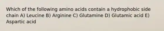 Which of the following amino acids contain a hydrophobic side chain A) Leucine B) Arginine C) Glutamine D) Glutamic acid E) Aspartic acid