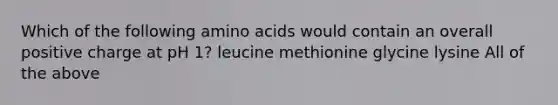 Which of the following <a href='https://www.questionai.com/knowledge/k9gb720LCl-amino-acids' class='anchor-knowledge'>amino acids</a> would contain an overall positive charge at pH 1? leucine methionine glycine lysine All of the above