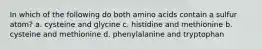 In which of the following do both amino acids contain a sulfur atom? a. cysteine and glycine c. histidine and methionine b. cysteine and methionine d. phenylalanine and tryptophan