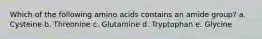 Which of the following amino acids contains an amide group? a. Cysteine b. Threonine c. Glutamine d. Tryptophan e. Glycine