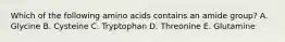 Which of the following amino acids contains an amide group? A. Glycine B. Cysteine C. Tryptophan D. Threonine E. Glutamine