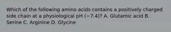 Which of the following <a href='https://www.questionai.com/knowledge/k9gb720LCl-amino-acids' class='anchor-knowledge'>amino acids</a> contains a positively charged side chain at a physiological pH (~7.4)? A. Glutamic acid B. Serine C. Arginine D. Glycine