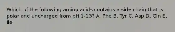 Which of the following amino acids contains a side chain that is polar and uncharged from pH 1-13? A. Phe B. Tyr C. Asp D. Gln E. Ile