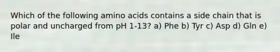 Which of the following amino acids contains a side chain that is polar and uncharged from pH 1-13? a) Phe b) Tyr c) Asp d) Gln e) Ile