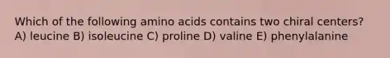 Which of the following amino acids contains two chiral centers? A) leucine B) isoleucine C) proline D) valine E) phenylalanine