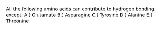 All the following amino acids can contribute to hydrogen bonding except: A.) Glutamate B.) Asparagine C.) Tyrosine D.) Alanine E.) Threonine