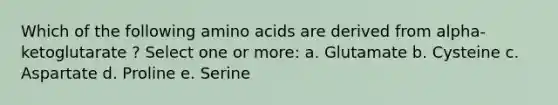 Which of the following amino acids are derived from alpha-ketoglutarate ? Select one or more: a. Glutamate b. Cysteine c. Aspartate d. Proline e. Serine