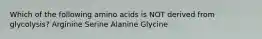 Which of the following amino acids is NOT derived from glycolysis? Arginine Serine Alanine Glycine