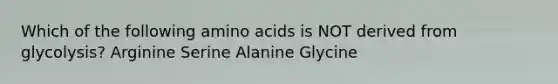 Which of the following amino acids is NOT derived from glycolysis? Arginine Serine Alanine Glycine