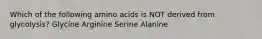 Which of the following amino acids is NOT derived from glycolysis? Glycine Arginine Serine Alanine