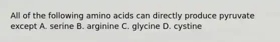 All of the following amino acids can directly produce pyruvate except A. serine B. arginine C. glycine D. cystine