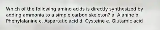 Which of the following <a href='https://www.questionai.com/knowledge/k9gb720LCl-amino-acids' class='anchor-knowledge'>amino acids</a> is directly synthesized by adding ammonia to a simple carbon skeleton? a. Alanine b. Phenylalanine c. Aspartatic acid d. Cysteine e. Glutamic acid