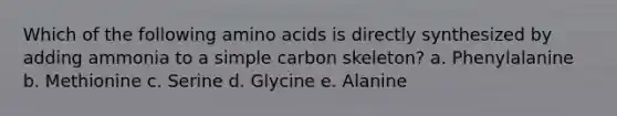 Which of the following amino acids is directly synthesized by adding ammonia to a simple carbon skeleton? a. Phenylalanine b. Methionine c. Serine d. Glycine e. Alanine