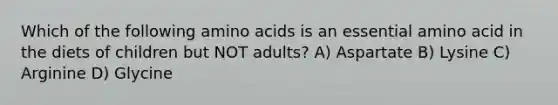 Which of the following amino acids is an essential amino acid in the diets of children but NOT adults? A) Aspartate B) Lysine C) Arginine D) Glycine