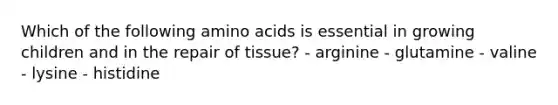 Which of the following amino acids is essential in growing children and in the repair of tissue? - arginine - glutamine - valine - lysine - histidine