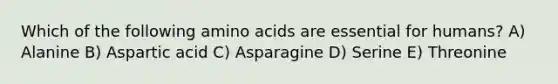 Which of the following amino acids are essential for humans? A) Alanine B) Aspartic acid C) Asparagine D) Serine E) Threonine