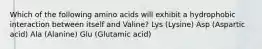 Which of the following amino acids will exhibit a hydrophobic interaction between itself and Valine? Lys (Lysine) Asp (Aspartic acid) Ala (Alanine) Glu (Glutamic acid)