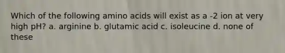 Which of the following amino acids will exist as a -2 ion at very high pH? a. arginine b. glutamic acid c. isoleucine d. none of these