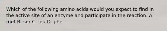 Which of the following amino acids would you expect to find in the active site of an enzyme and participate in the reaction. A. met B. ser C. leu D. phe