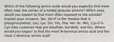 Which of the following amino acids would you expectto find more often near the center of a folded globular protein? Which ones would you expect to find more often exposed to the outside? Explain your answers. Ser, Ser-P (a Ser residue that is phosphorylated), Leu, Lys, Gln, His, Phe, Val, Ile, Met, Cys-S-S-Cys (two cysteines that are disulfide- bonded), and Glu. Where would you expect to find the most N-terminal amino acid and the most C-terminal amino acid?