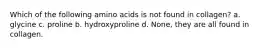 Which of the following amino acids is not found in collagen? a. glycine c. proline b. hydroxyproline d. None, they are all found in collagen.