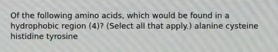 Of the following amino acids, which would be found in a hydrophobic region (4)? (Select all that apply.) alanine cysteine histidine tyrosine