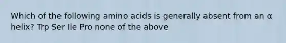 Which of the following amino acids is generally absent from an α helix? Trp Ser Ile Pro none of the above