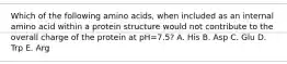 Which of the following amino acids, when included as an internal amino acid within a protein structure would not contribute to the overall charge of the protein at pH=7.5? A. His B. Asp C. Glu D. Trp E. Arg