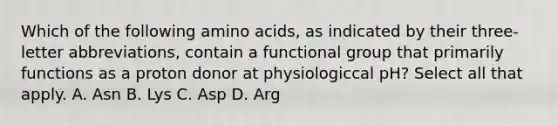 Which of the following amino acids, as indicated by their three-letter abbreviations, contain a functional group that primarily functions as a proton donor at physiologiccal pH? Select all that apply. A. Asn B. Lys C. Asp D. Arg