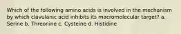 Which of the following amino acids is involved in the mechanism by which clavulanic acid inhibits its macromolecular target? a. Serine b. Threonine c. Cysteine d. Histidine