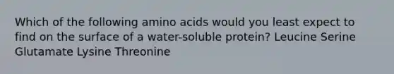 Which of the following amino acids would you least expect to find on the surface of a water-soluble protein? Leucine Serine Glutamate Lysine Threonine