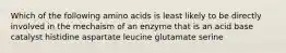 Which of the following amino acids is least likely to be directly involved in the mechaism of an enzyme that is an acid base catalyst histidine aspartate leucine glutamate serine