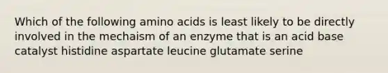 Which of the following amino acids is least likely to be directly involved in the mechaism of an enzyme that is an acid base catalyst histidine aspartate leucine glutamate serine