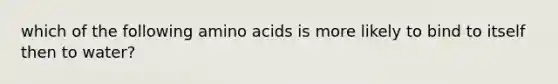 which of the following amino acids is more likely to bind to itself then to water?