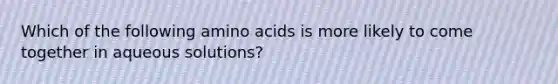 Which of the following amino acids is more likely to come together in aqueous solutions?