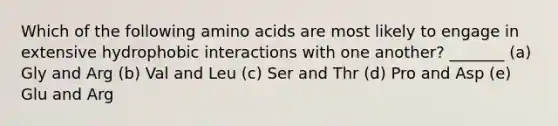 Which of the following amino acids are most likely to engage in extensive hydrophobic interactions with one another? _______ (a) Gly and Arg (b) Val and Leu (c) Ser and Thr (d) Pro and Asp (e) Glu and Arg