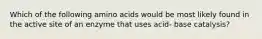 Which of the following amino acids would be most likely found in the active site of an enzyme that uses acid- base catalysis?