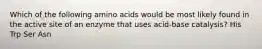 Which of the following amino acids would be most likely found in the active site of an enzyme that uses acid-base catalysis? His Trp Ser Asn