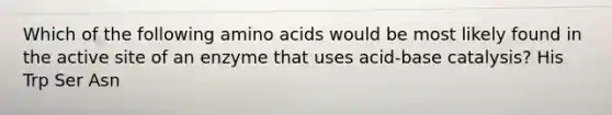 Which of the following amino acids would be most likely found in the active site of an enzyme that uses acid-base catalysis? His Trp Ser Asn