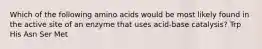 Which of the following amino acids would be most likely found in the active site of an enzyme that uses acid-base catalysis? Trp His Asn Ser Met