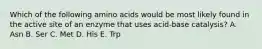 Which of the following amino acids would be most likely found in the active site of an enzyme that uses acid-base catalysis? A. Asn B. Ser C. Met D. His E. Trp